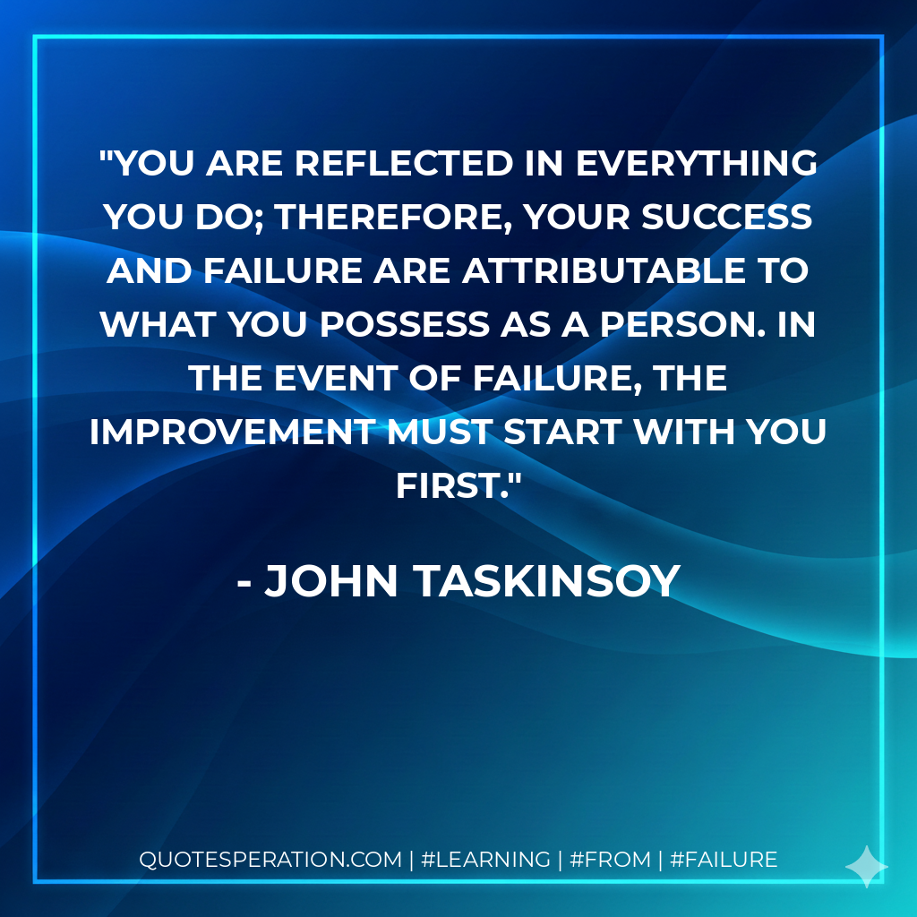 You are reflected in everything you do; therefore, your success and failure are attributable to what you possess as a person. In the event of failure, the improvement must start with you first. - John Taskinsoy