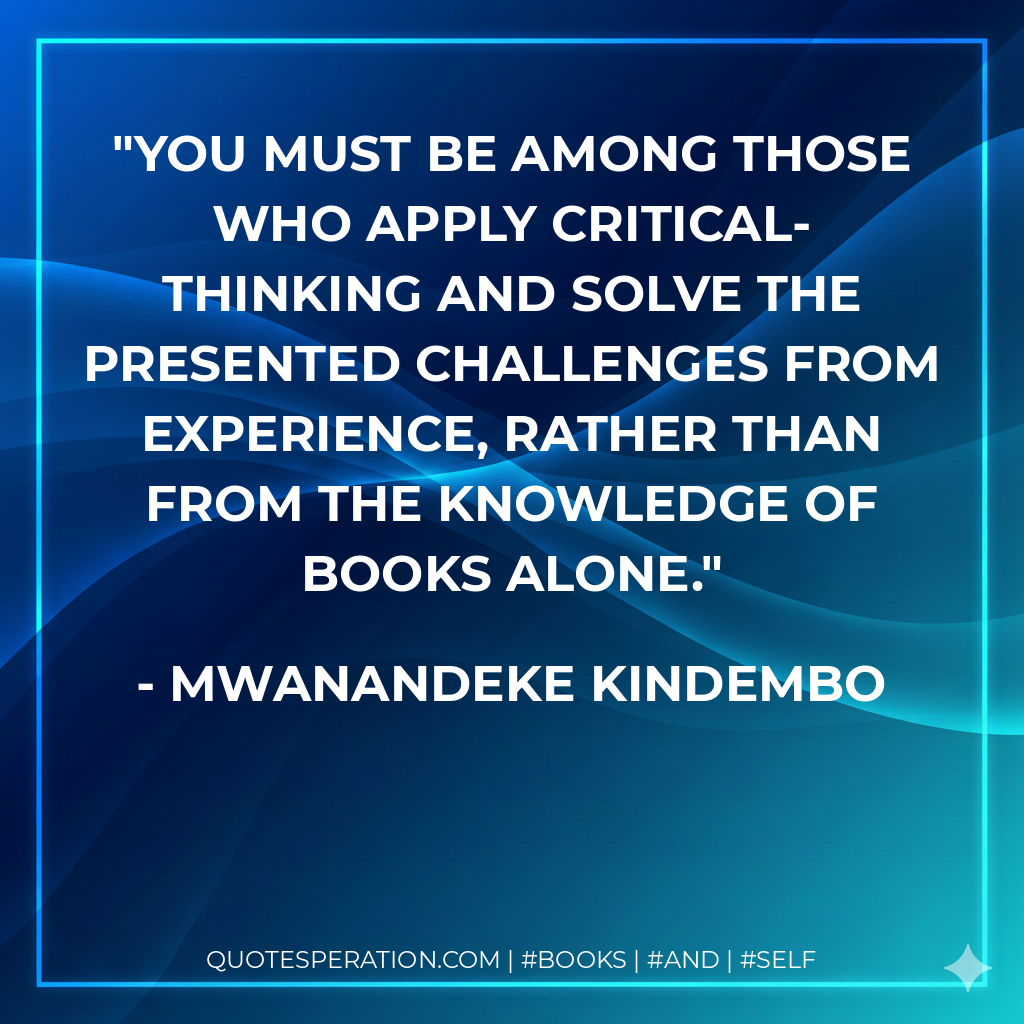 You must be among those who apply critical-thinking and solve the presented challenges from experience, rather than from the knowledge of books alone. - Mwanandeke Kindembo