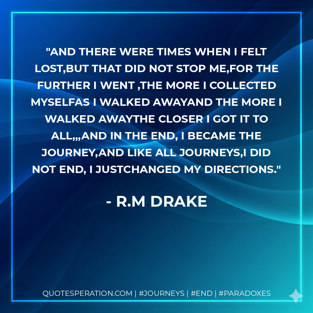 and there were times when i felt lost,but that did not stop me,for the further i went ,the more i collected myselfas i walked awayand the more i walked awaythe closer i got it to all,,,and in the end, i became the journey,and like all journeys,i did not end, i justchanged my directions.