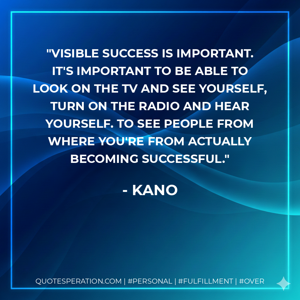 Visible success is important. It's important to be able to look on the TV and see yourself, turn on the radio and hear yourself. To see people from where you're from actually becoming successful. - Kano