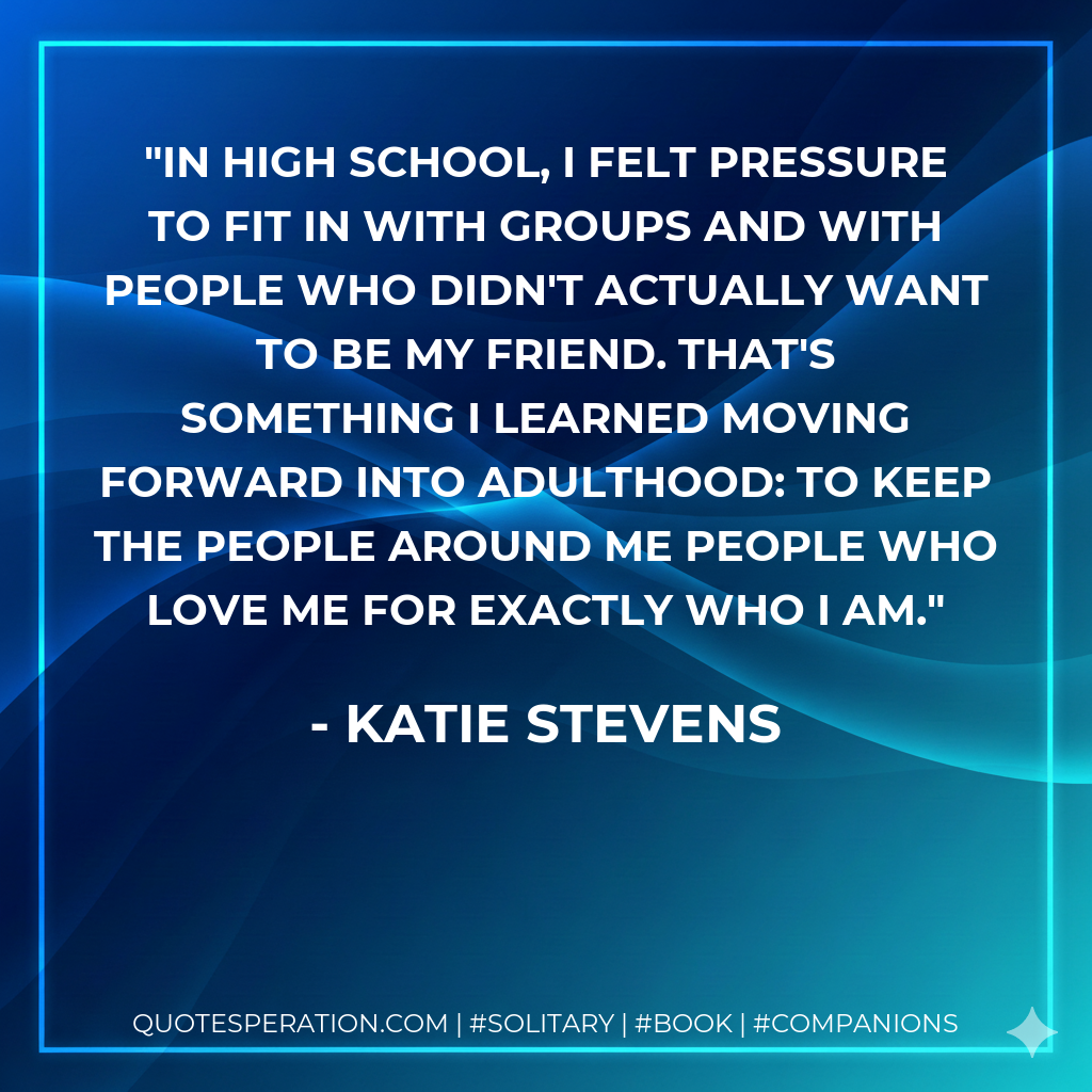 In high school, I felt pressure to fit in with groups and with people who didn't actually want to be my friend. That's something I learned moving forward into adulthood: to keep the people around me people who love me for exactly who I am.