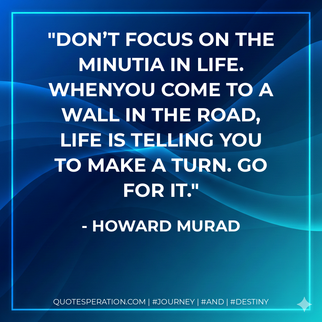 Don’t focus on the minutia in life. Whenyou come to a wall in the road, life is telling you to make a turn. Go for it.