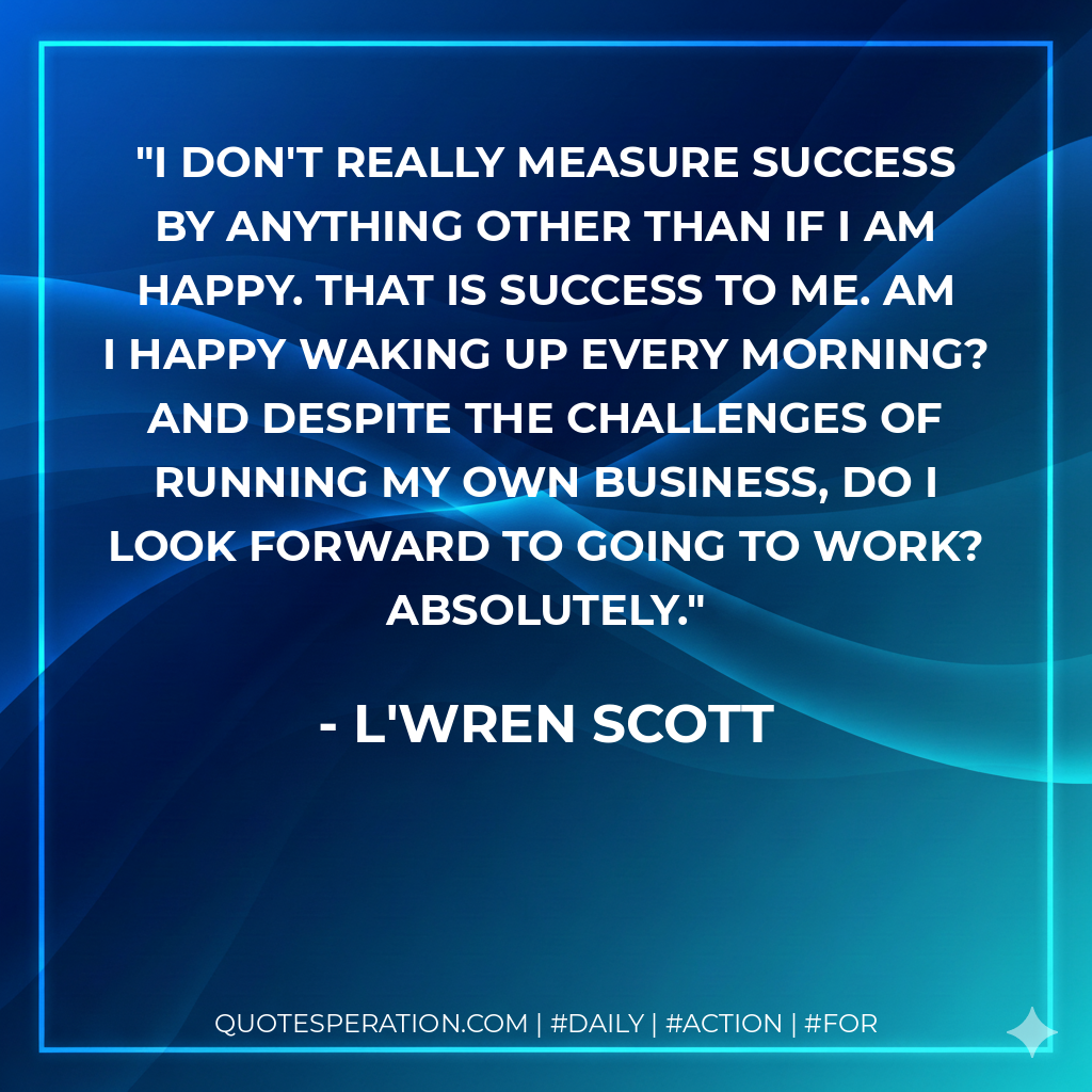 I don't really measure success by anything other than if I am happy. That is success to me. Am I happy waking up every morning? And despite the challenges of running my own business, do I look forward to going to work? Absolutely. - L'Wren Scott