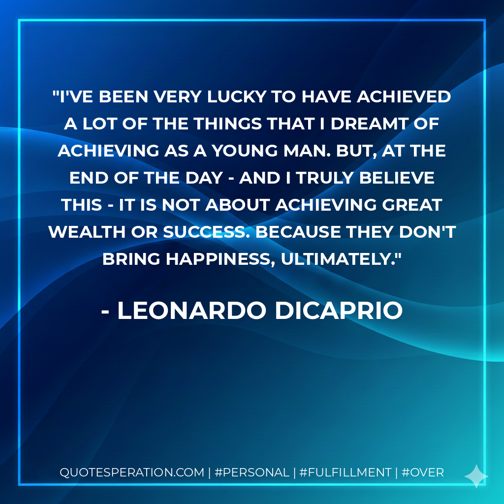 I've been very lucky to have achieved a lot of the things that I dreamt of achieving as a young man. But, at the end of the day - and I truly believe this - it is not about achieving great wealth or success. Because they don't bring happiness, ultimately. - Leonardo DiCaprio