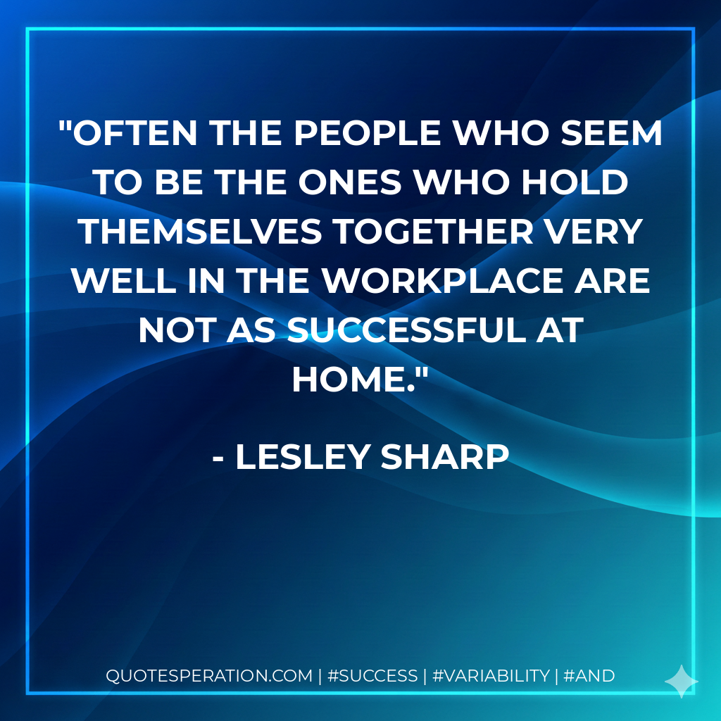 Often the people who seem to be the ones who hold themselves together very well in the workplace are not as successful at home. - Lesley Sharp
