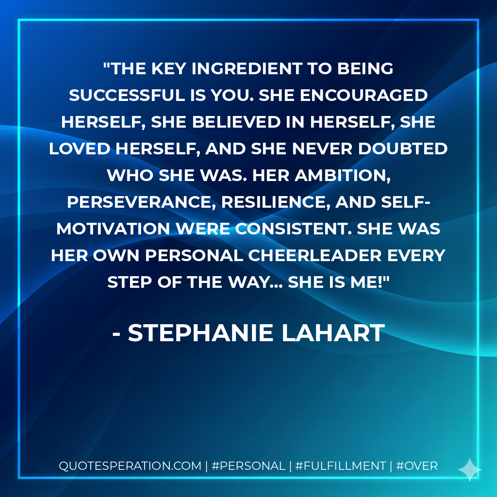 The key ingredient to being successful is YOU. She encouraged herself, she believed in herself, she loved herself, and she NEVER doubted who she was. Her ambition, perseverance, resilience, and self-motivation were consistent. She was her own personal cheerleader every step of the way… She is me! - Stephanie Lahart