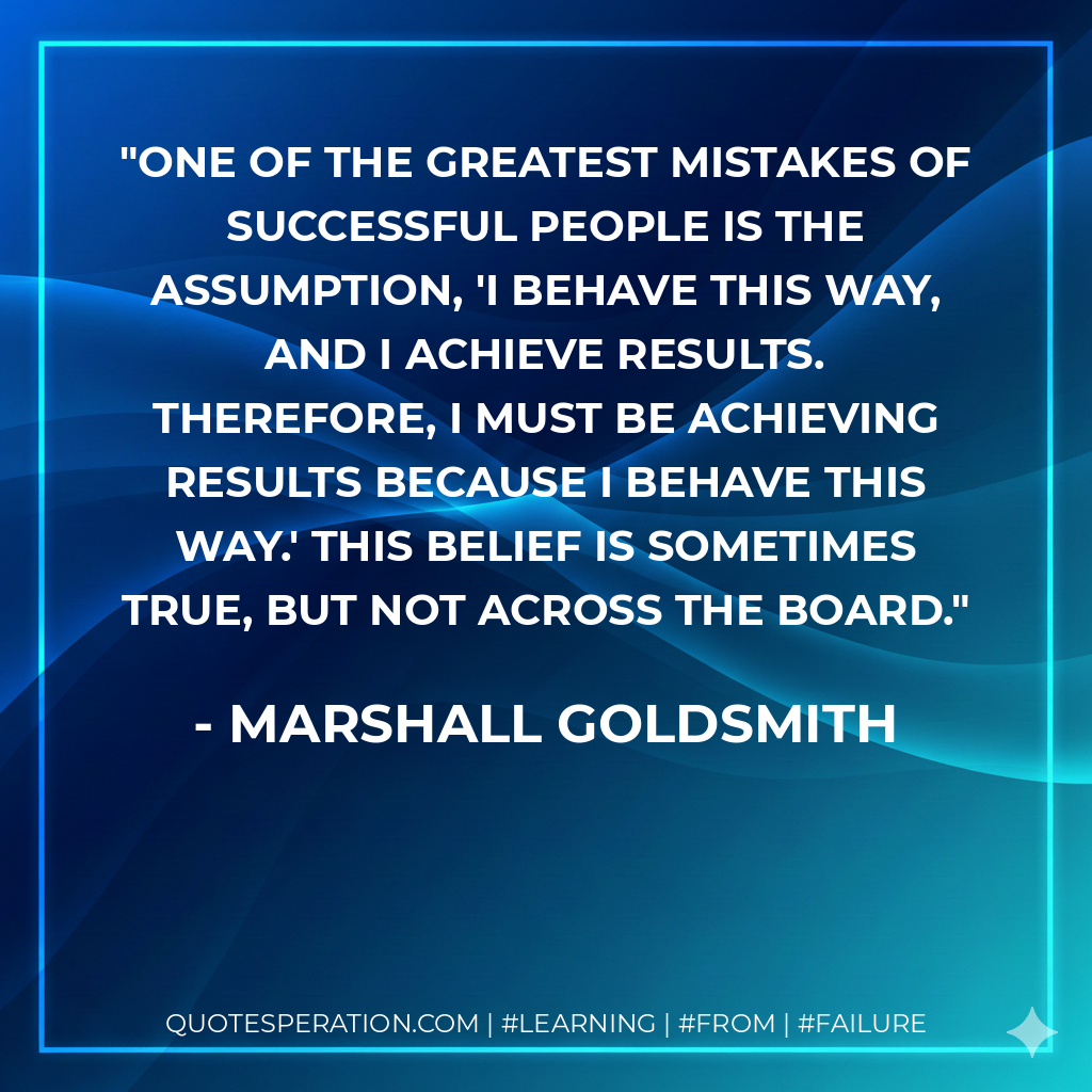 One of the greatest mistakes of successful people is the assumption, 'I behave this way, and I achieve results. Therefore, I must be achieving results because I behave this way.' This belief is sometimes true, but not across the board. - Marshall Goldsmith