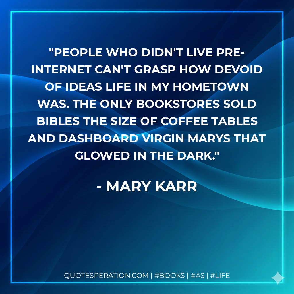 People who didn't live pre-Internet can't grasp how devoid of ideas life in my hometown was. The only bookstores sold Bibles the size of coffee tables and dashboard Virgin Marys that glowed in the dark. - Mary Karr