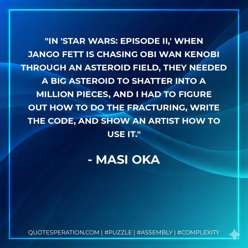 In 'Star Wars: Episode II,' when Jango Fett is chasing Obi Wan Kenobi through an asteroid field, they needed a big asteroid to shatter into a million pieces, and I had to figure out how to do the fracturing, write the code, and show an artist how to use it. - Masi Oka