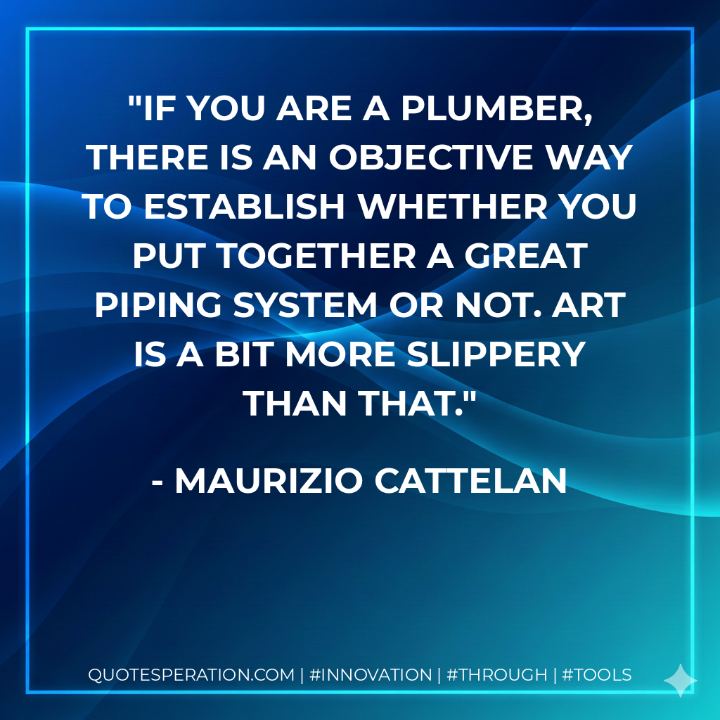 If you are a plumber, there is an objective way to establish whether you put together a great piping system or not. Art is a bit more slippery than that. - Maurizio Cattelan