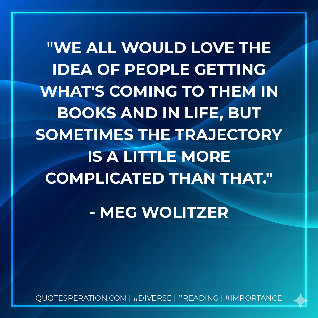 We all would love the idea of people getting what's coming to them in books and in life, but sometimes the trajectory is a little more complicated than that. - Meg Wolitzer