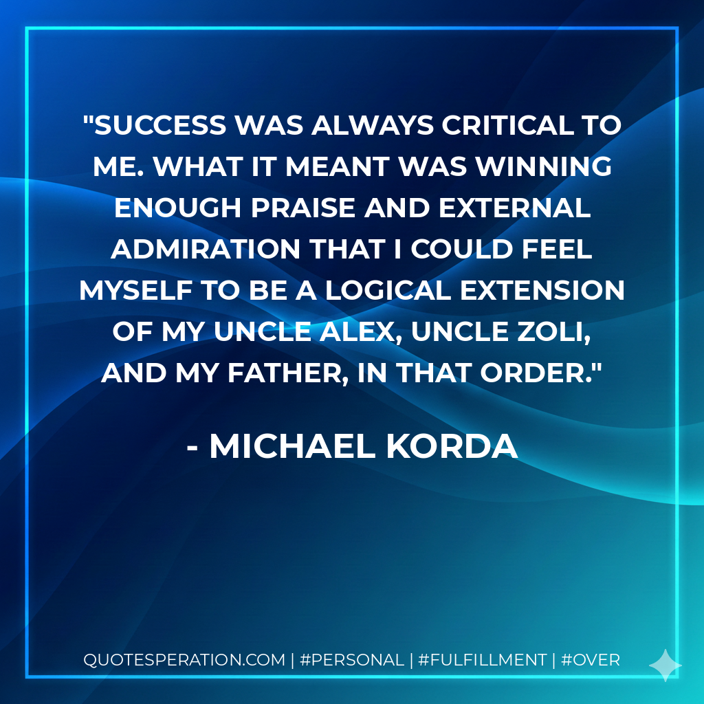 Success was always critical to me. What it meant was winning enough praise and external admiration that I could feel myself to be a logical extension of my Uncle Alex, Uncle Zoli, and my father, in that order. - Michael Korda