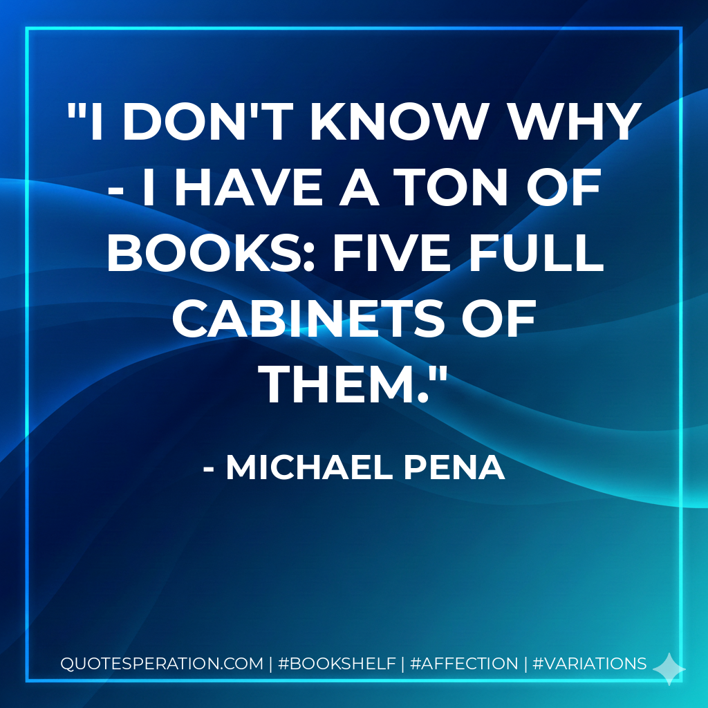 I don't know why - I have a ton of books: five full cabinets of them. - Michael Pena