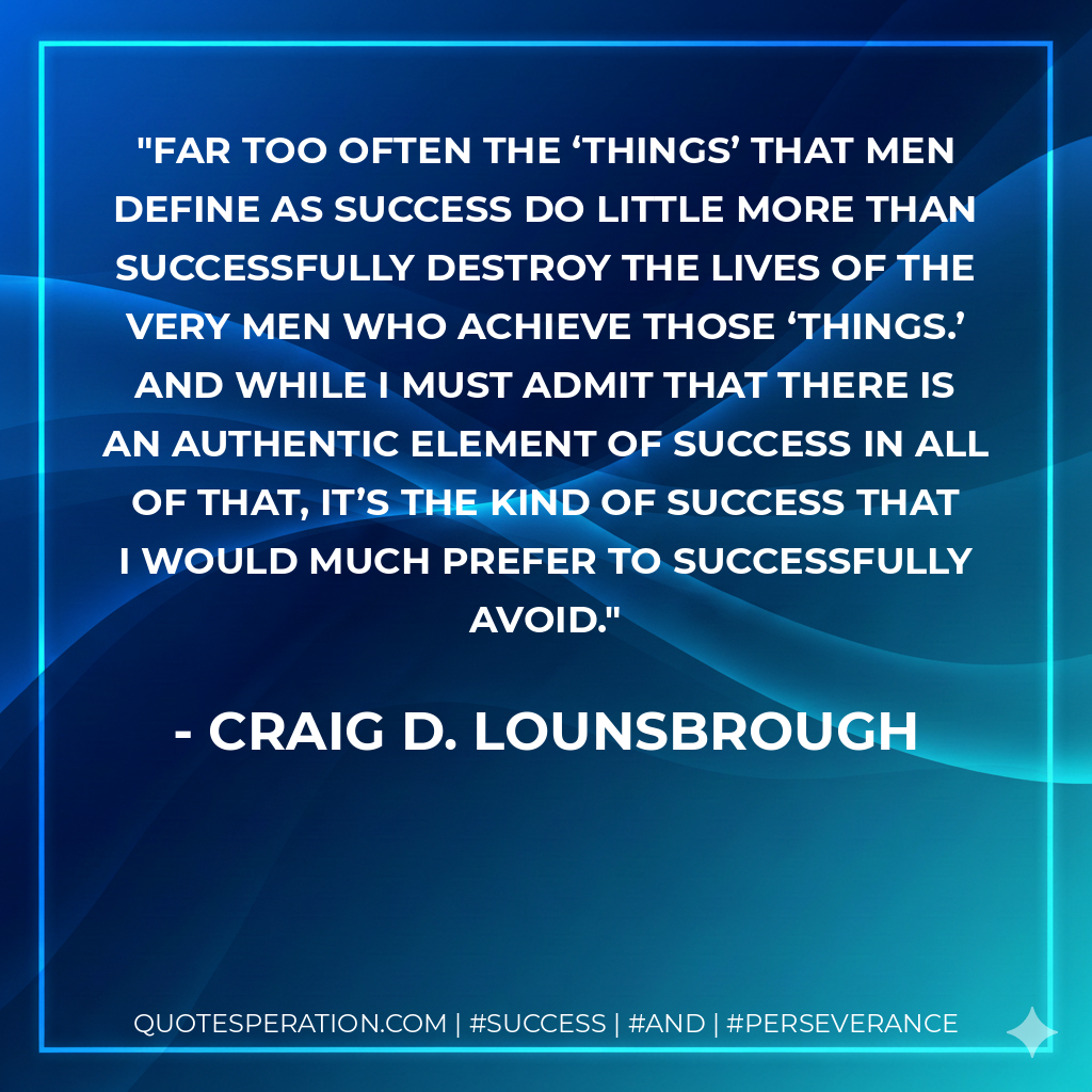 Far too often the ‘things’ that men define as success do little more than successfully destroy the lives of the very men who achieve those ‘things.’ And while I must admit that there is an authentic element of success in all of that, it’s the kind of success that I would much prefer to successfully avoid. - Craig D. Lounsbrough