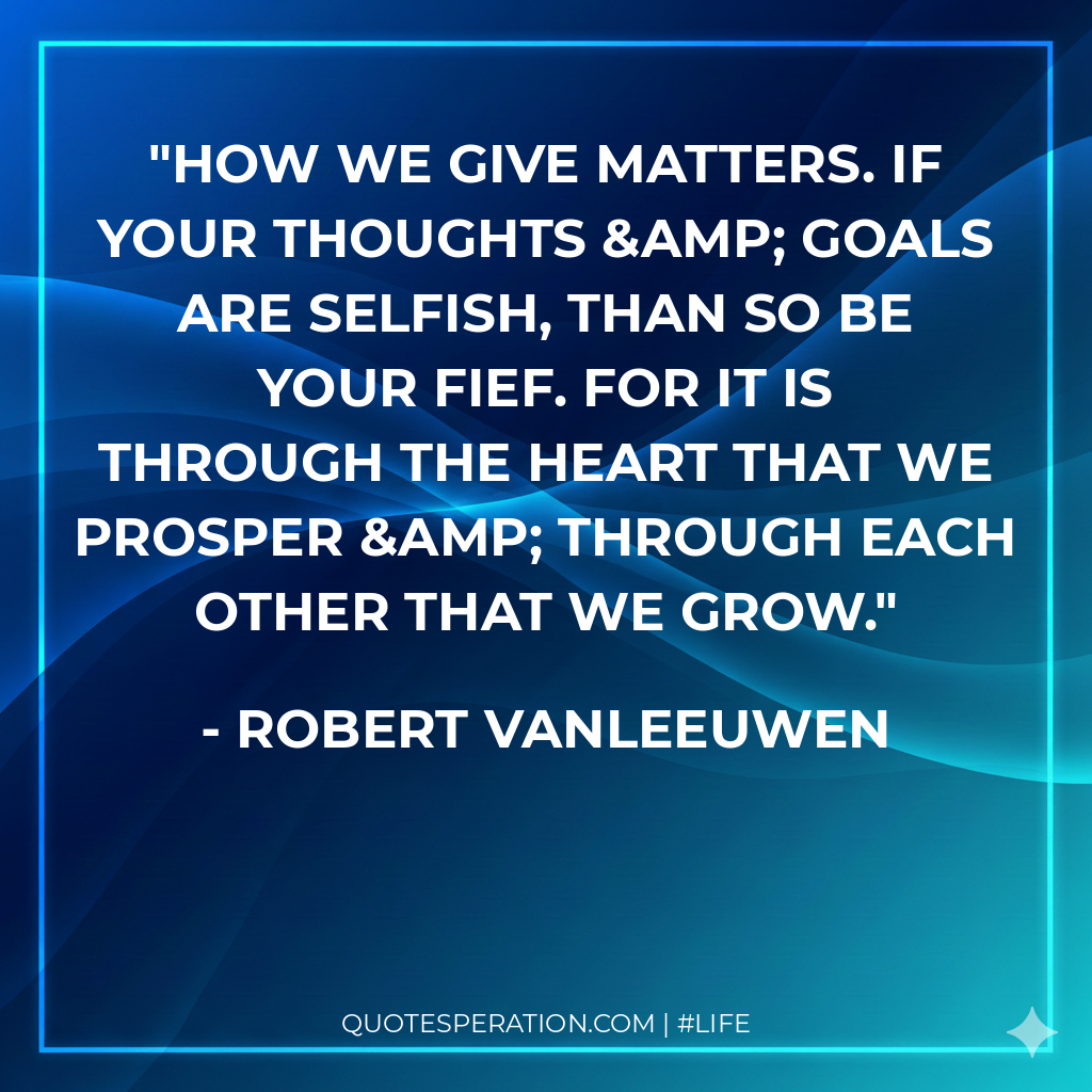 How we give matters. If your thoughts &amp; goals are selfish, than so be your fief. For it is through the heart that we prosper &amp; through each other that we grow.