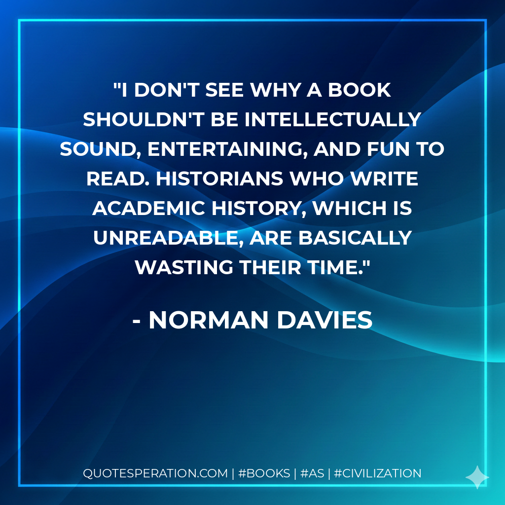 I don't see why a book shouldn't be intellectually sound, entertaining, and fun to read. Historians who write academic history, which is unreadable, are basically wasting their time. - Norman Davies