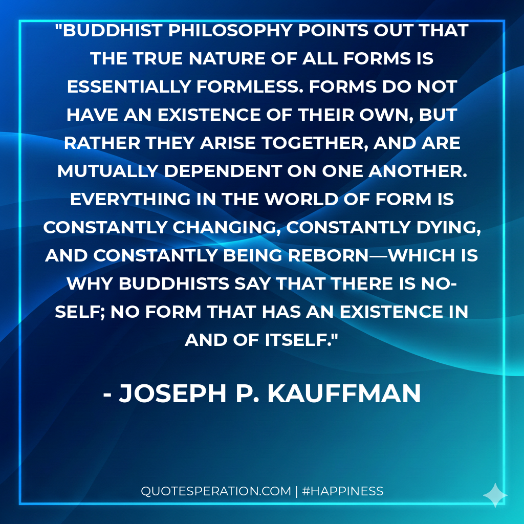 Buddhist philosophy points out that the true nature of all forms is essentially formless. Forms do not have an existence of their own, but rather they arise together, and are mutually dependent on one another. Everything in the world of form is constantly changing, constantly dying, and constantly being reborn—which is why Buddhists say that there is no-self; no form that has an existence in and of itself.