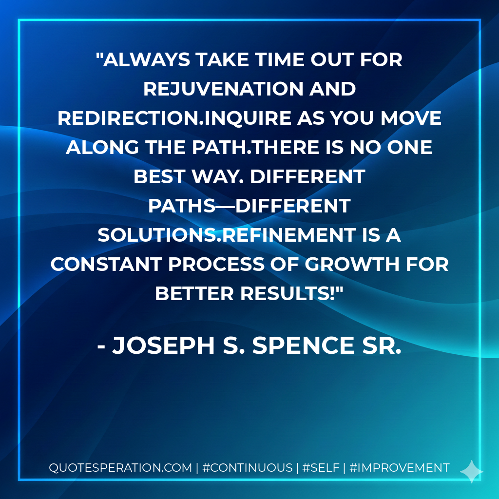 Always take time out for rejuvenation and redirection.Inquire as you move along the path.There is no one best way. Different paths—different solutions.Refinement is a constant process of growth for better results! - Joseph S. Spence Sr.