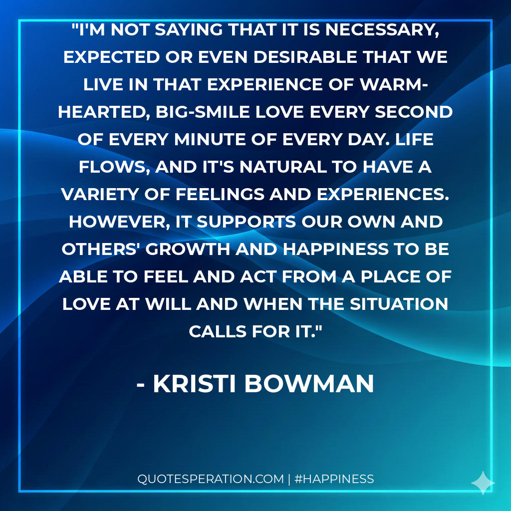I'm not saying that it is necessary, expected or even desirable that we live in that experience of warm-hearted, big-smile love every second of every minute of every day. Life flows, and it's natural to have a variety of feelings and experiences. However, it supports our own and others' growth and happiness to be able to feel and act from a place of love at will and when the situation calls for it.