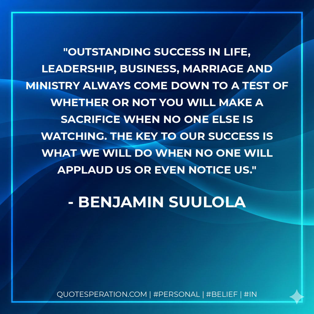 Outstanding success in life, leadership, business, marriage and ministry always come down to a test of whether or not you will make a sacrifice when no one else is watching. The key to our success is what we will do when no one will applaud us or even notice us. - Benjamin Suulola