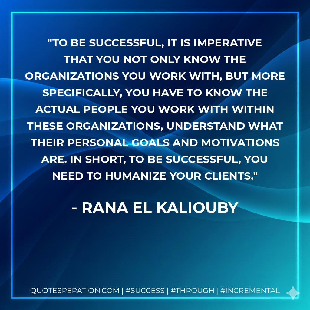 To be successful, it is imperative that you not only know the organizations you work with, but more specifically, you have to know the actual people you work with within these organizations, understand what their personal goals and motivations are. In short, to be successful, you need to humanize your clients. - Rana El Kaliouby
