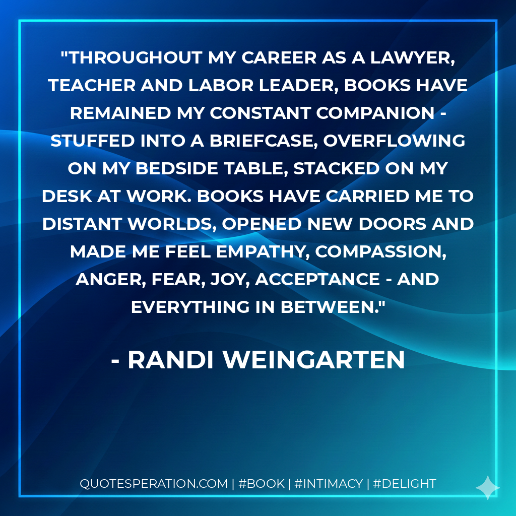 Throughout my career as a lawyer, teacher and labor leader, books have remained my constant companion - stuffed into a briefcase, overflowing on my bedside table, stacked on my desk at work. Books have carried me to distant worlds, opened new doors and made me feel empathy, compassion, anger, fear, joy, acceptance - and everything in between. - Randi Weingarten