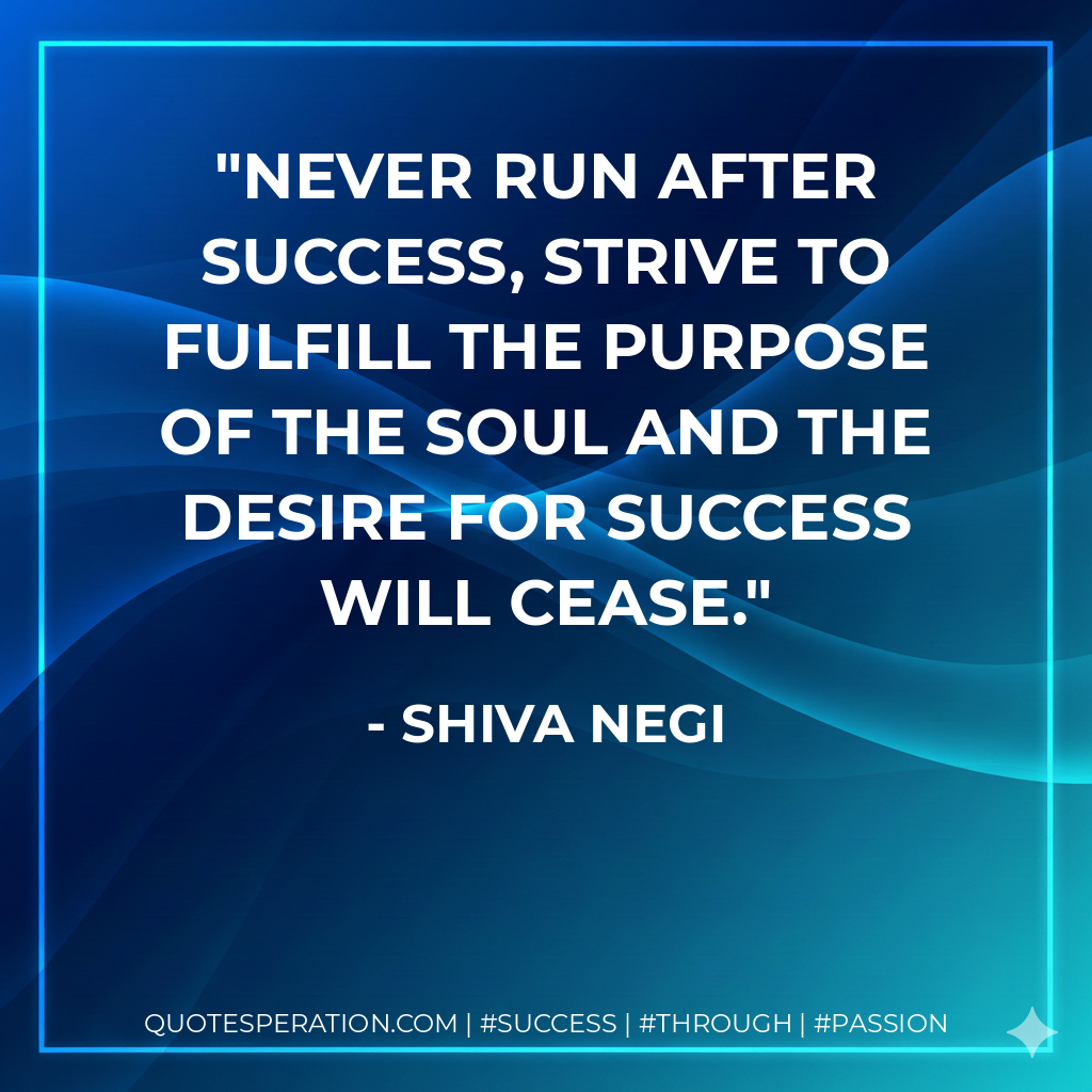 Never run after success, strive to fulfill the purpose of the soul and the desire for success will cease. - Shiva Negi