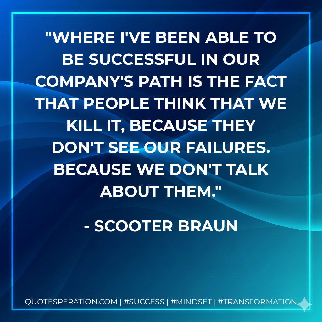 Where I've been able to be successful in our company's path is the fact that people think that we kill it, because they don't see our failures. Because we don't talk about them. - Scooter Braun