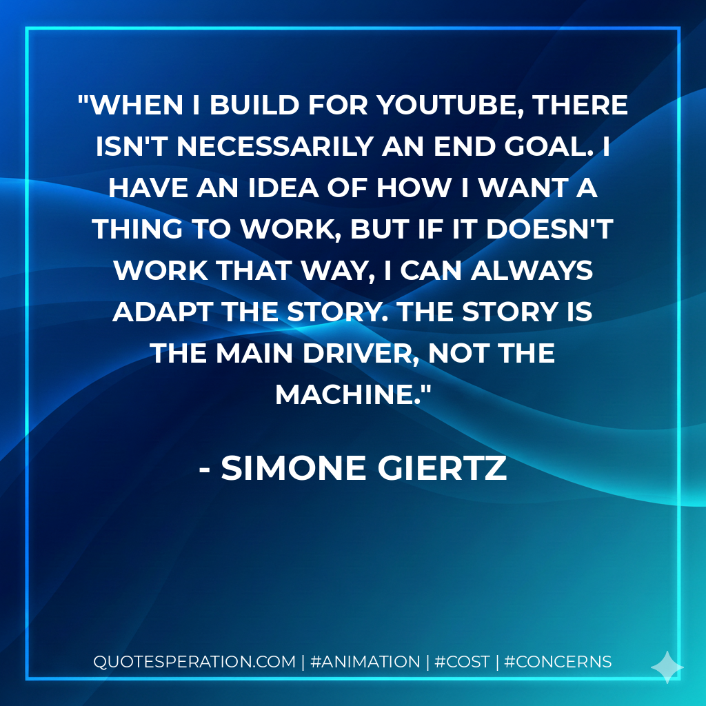 When I build for YouTube, there isn't necessarily an end goal. I have an idea of how I want a thing to work, but if it doesn't work that way, I can always adapt the story. The story is the main driver, not the machine. - Simone Giertz