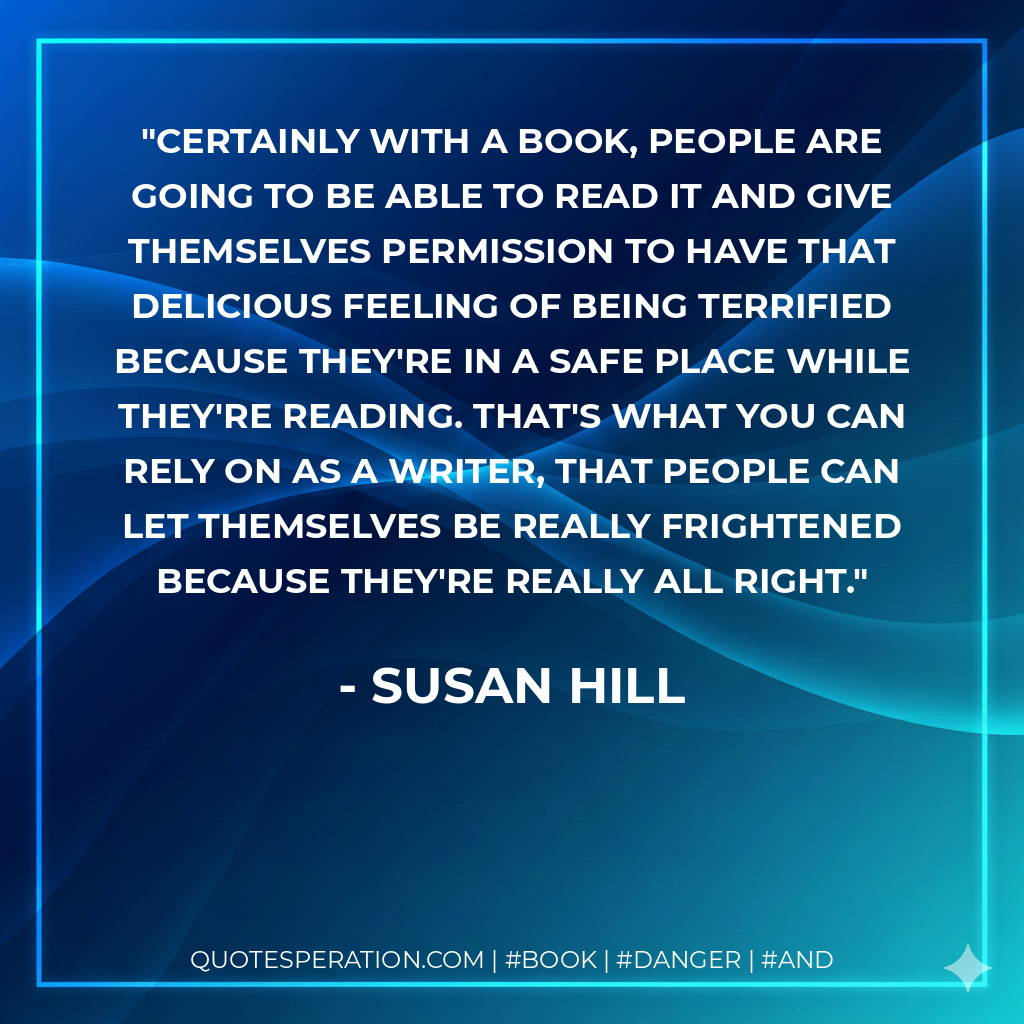 Certainly with a book, people are going to be able to read it and give themselves permission to have that delicious feeling of being terrified because they're in a safe place while they're reading. That's what you can rely on as a writer, that people can let themselves be really frightened because they're really all right. - Susan Hill