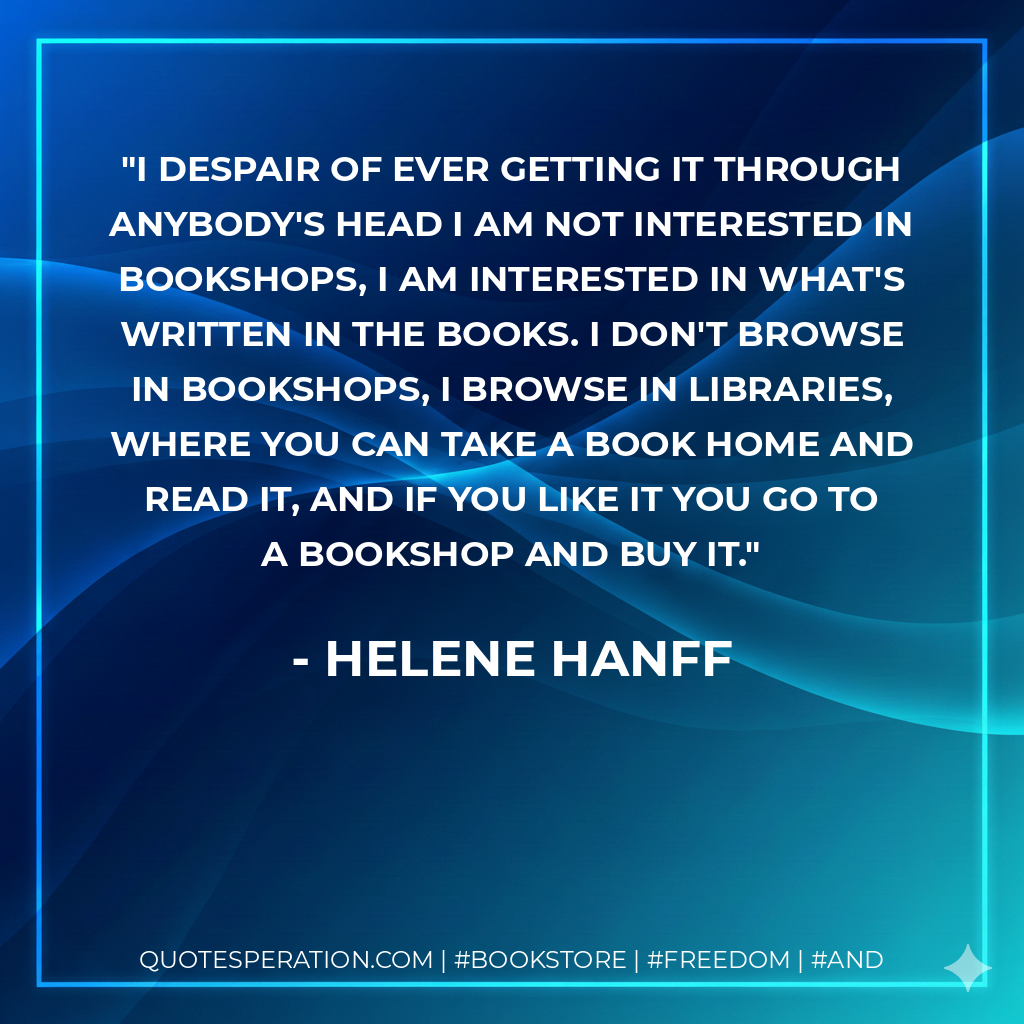 I despair of ever getting it through anybody's head I am not interested in bookshops, I am interested in what's written in the books. I don't browse in bookshops, I browse in libraries, where you can take a book home and read it, and if you like it you go to a bookshop and buy it. - Helene Hanff