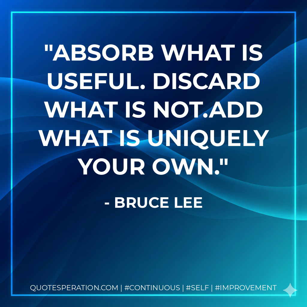 Absorb what is useful. Discard what is not.Add what is uniquely your own. - Bruce Lee