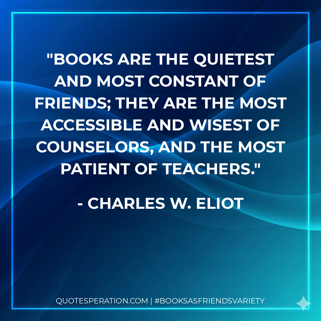 Books are the quietest and most constant of friends; they are the most accessible and wisest of counselors, and the most patient of teachers. - Charles W. Eliot