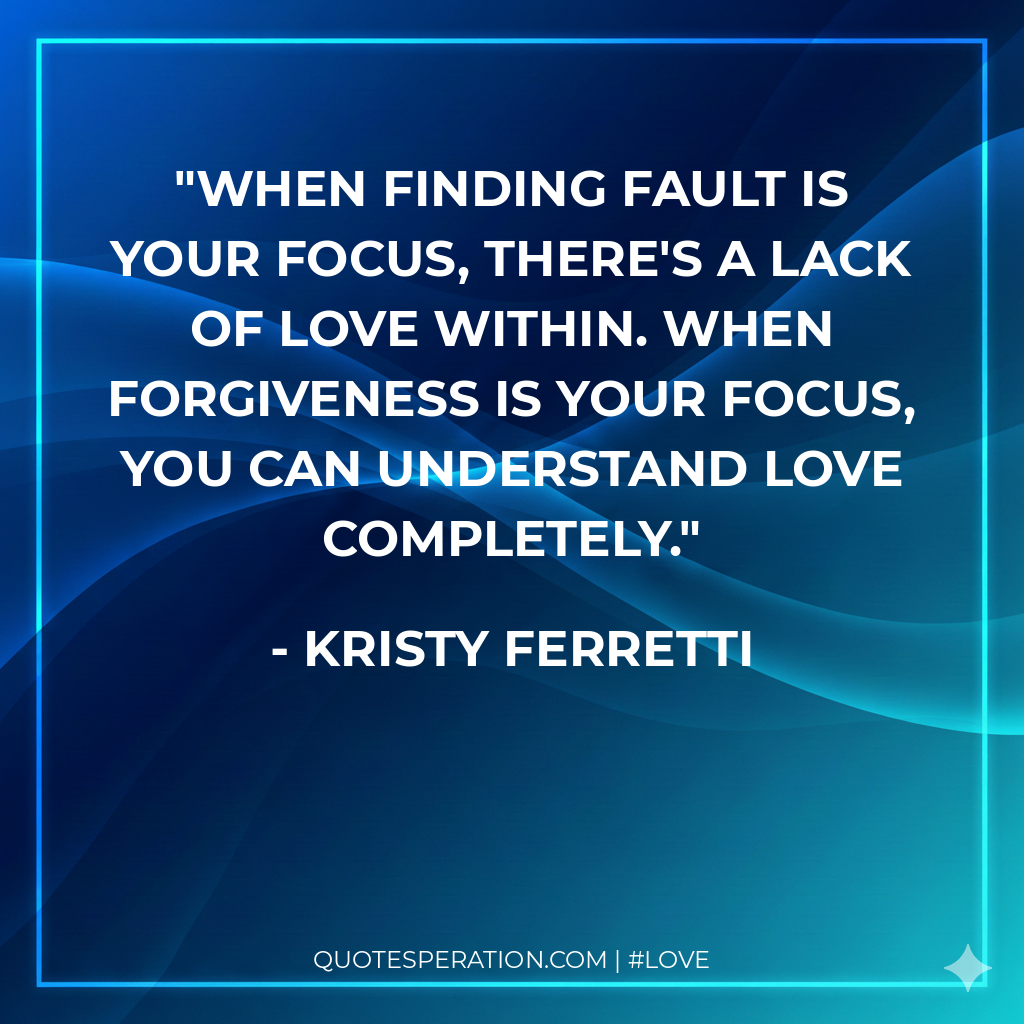 When finding fault is your focus, there's a lack of love within. When forgiveness is your focus, you can understand love completely.