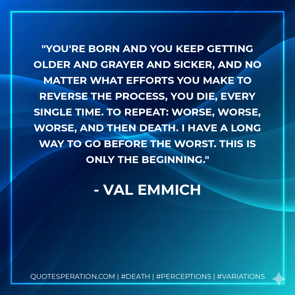You're born and you keep getting older and grayer and sicker, and no matter what efforts you make to reverse the process, you die, every single time. To repeat: worse, worse, worse, and then death. I have a long way to go before the worst. This is only the beginning.
