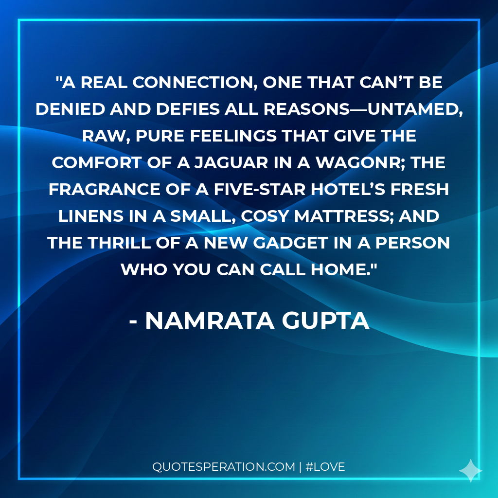 A real connection, one that can’t be denied and defies all reasons—untamed, raw, pure feelings that give the comfort of a Jaguar in a WagonR; the fragrance of a five-star hotel’s fresh linens in a small, cosy mattress; and the thrill of a new gadget in a person who you can call home.