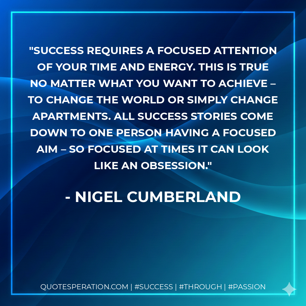 Success requires a focused attention of your time and energy. This is true no matter what you want to achieve – to change the world or simply change apartments. All success stories come down to one person having a focused aim – so focused at times it can look like an obsession. - Nigel Cumberland