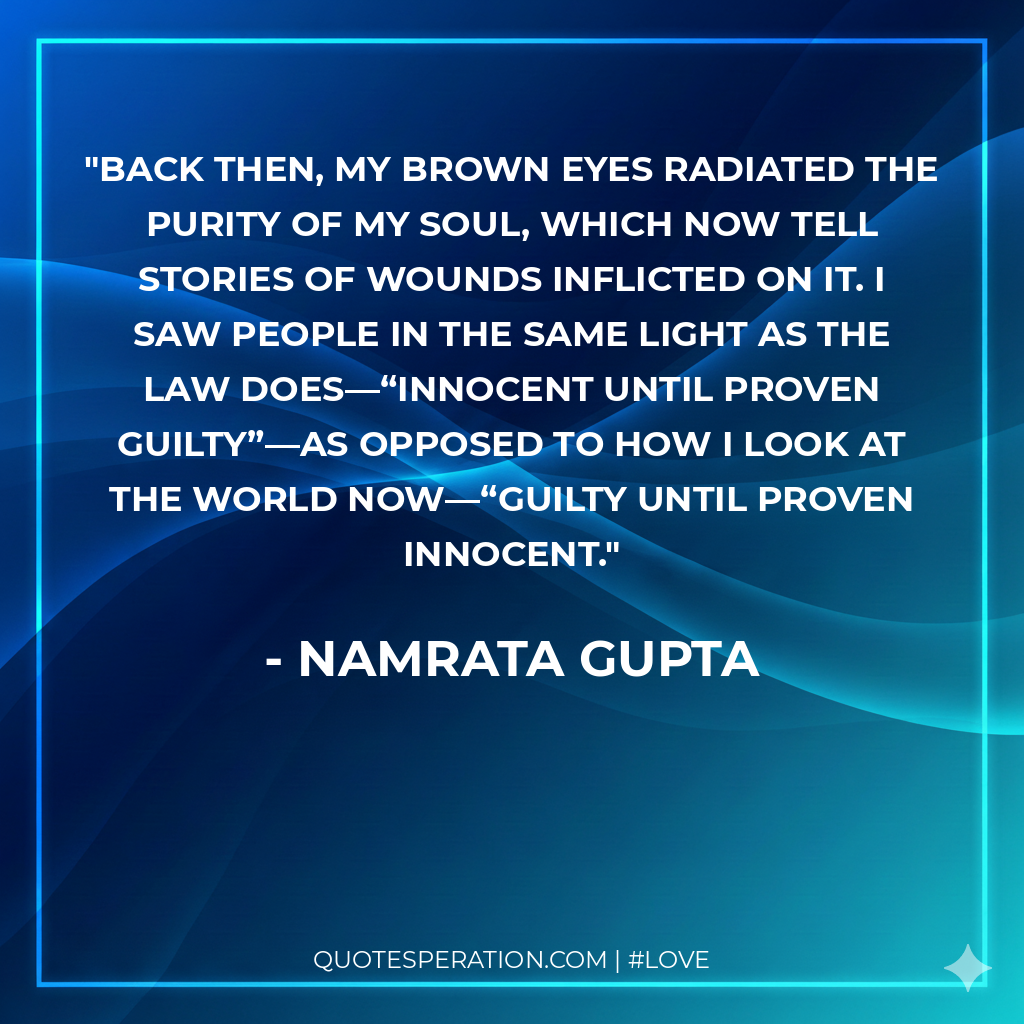 Back then, my brown eyes radiated the purity of my soul, which now tell stories of wounds inflicted on it. I saw people in the same light as the law does—“innocent until proven guilty”—as opposed to how I look at the world now—“guilty until proven innocent.