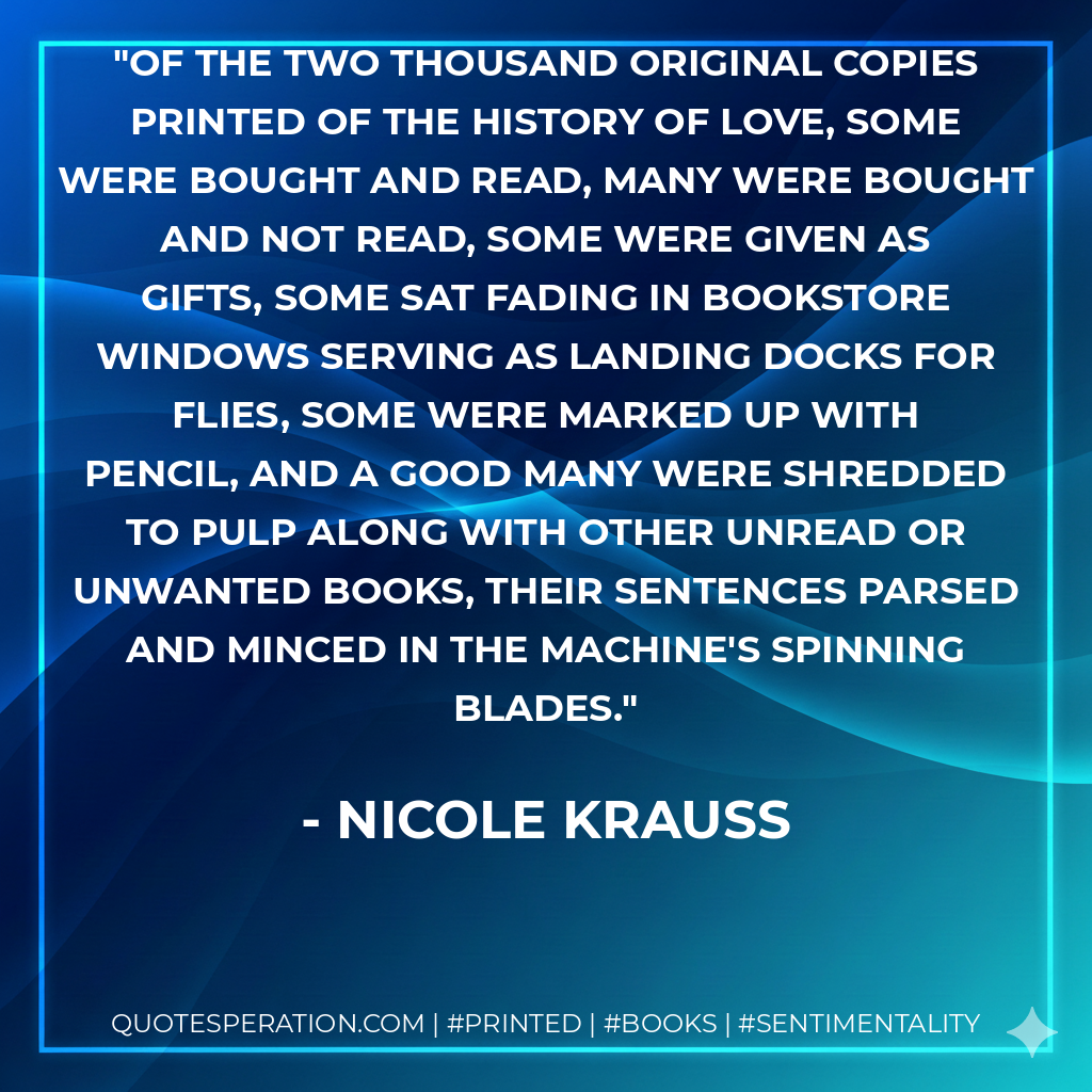 Of the two thousand original copies printed of The History of Love, some were bought and read, many were bought and not read, some were given as gifts, some sat fading in bookstore windows serving as landing docks for flies, some were marked up with pencil, and a good many were shredded to pulp along with other unread or unwanted books, their sentences parsed and minced in the machine's spinning blades. - Nicole Krauss