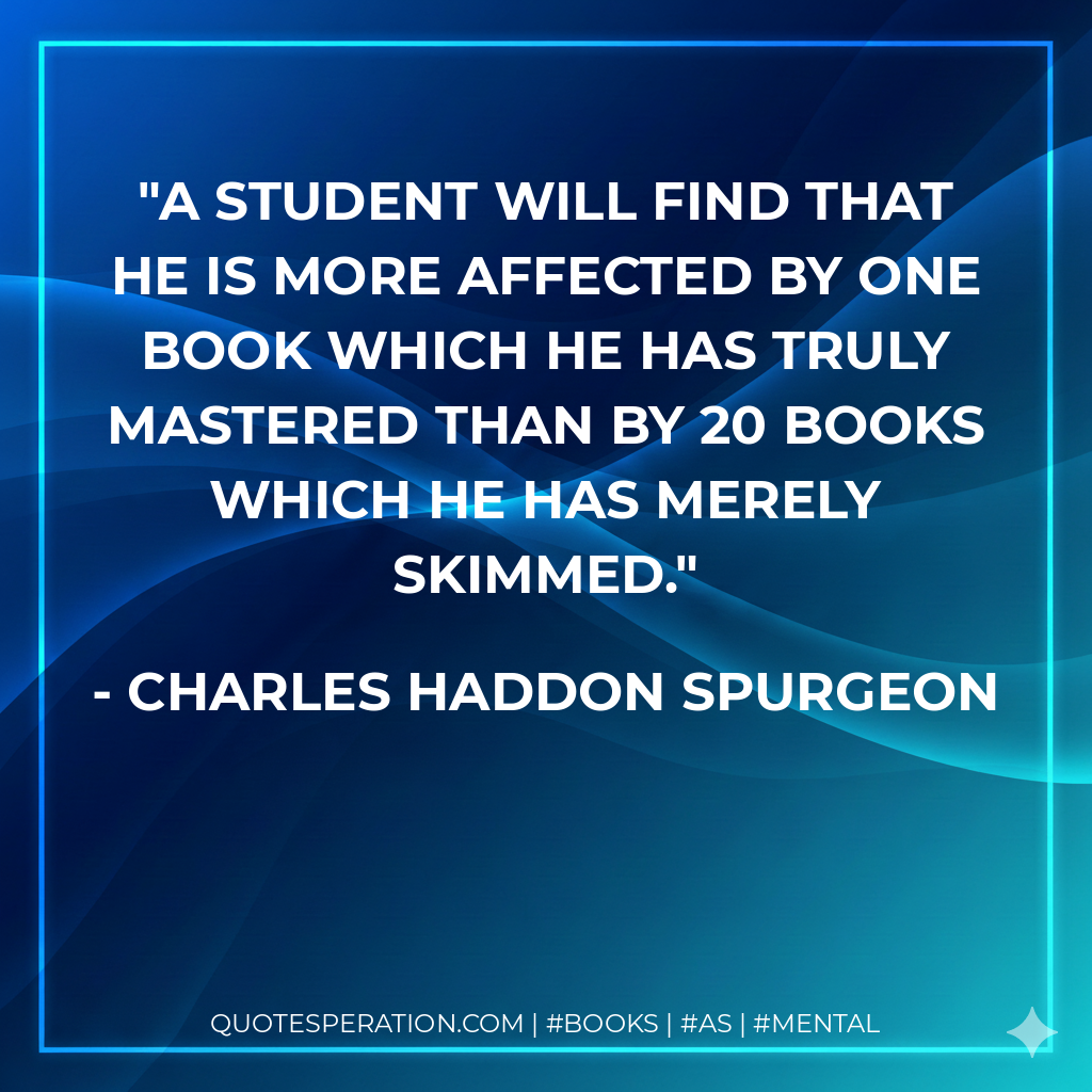 A student will find that he is more affected by one book which he has truly mastered than by 20 books which he has merely skimmed. - Charles Haddon Spurgeon