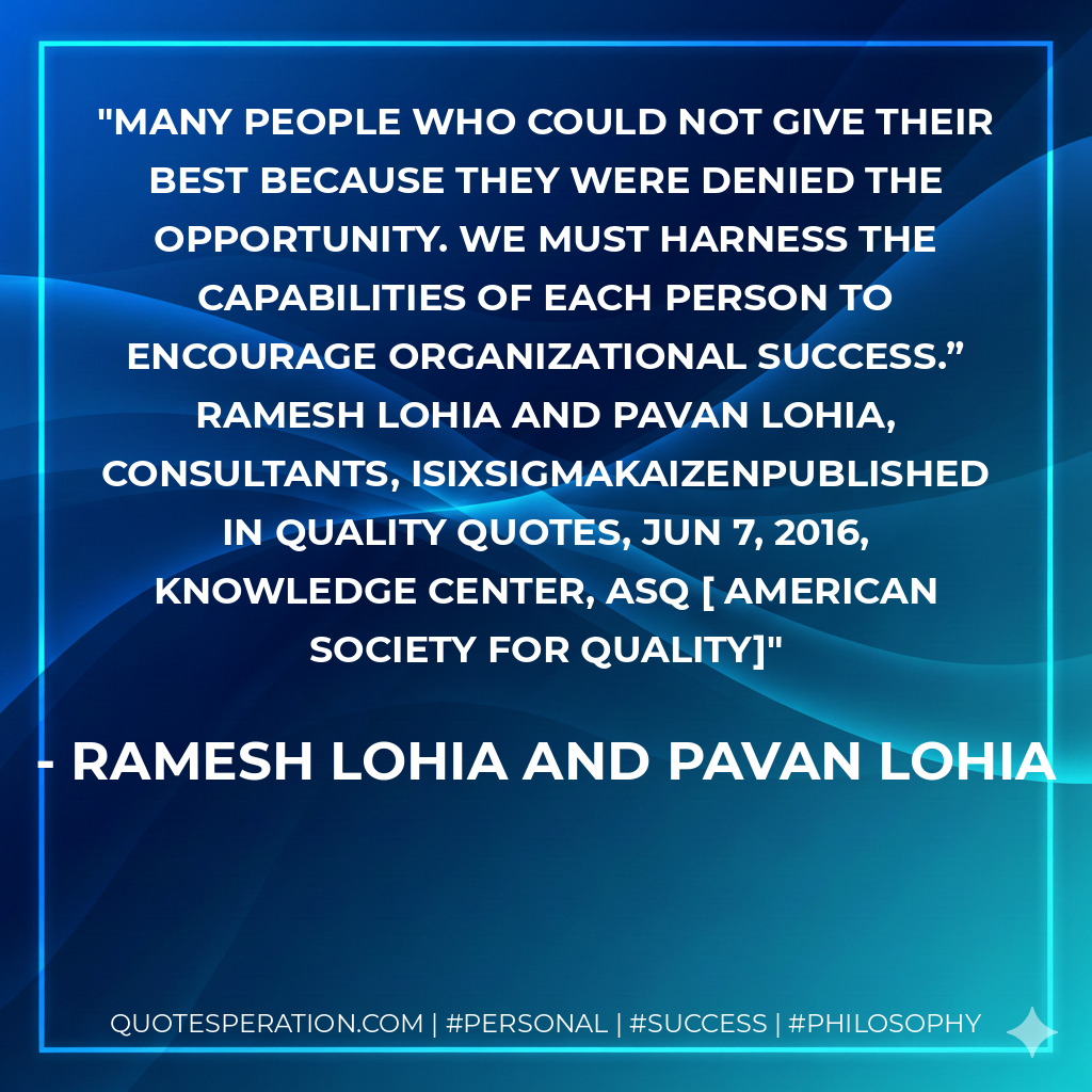 Many people who could not give their best because they were denied the opportunity. We must harness the capabilities of each person to encourage organizational success.” Ramesh Lohia and Pavan Lohia, Consultants, iSixSigmaKaizenPublished in Quality Quotes, Jun 7, 2016, Knowledge Center, ASQ  AMERICAN SOCIETY FOR QUALITY - Ramesh Lohia and Pavan Lohia