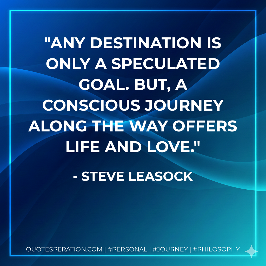 Any destination is only a speculated goal. But, a conscious journey along the way offers life and love.