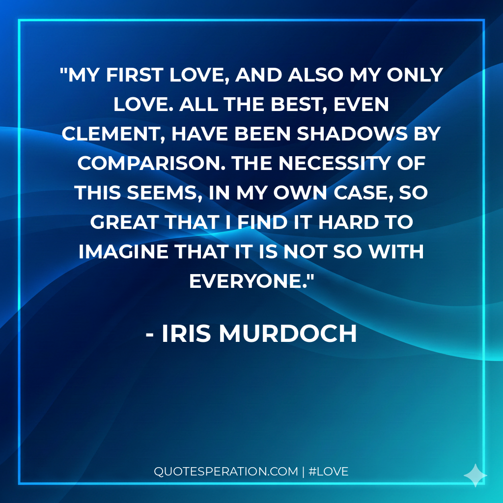My first love, and also my only love. All the best, even Clement, have been shadows by comparison. The necessity of this seems, in my own case, so great that I find it hard to imagine that it is not so with everyone.