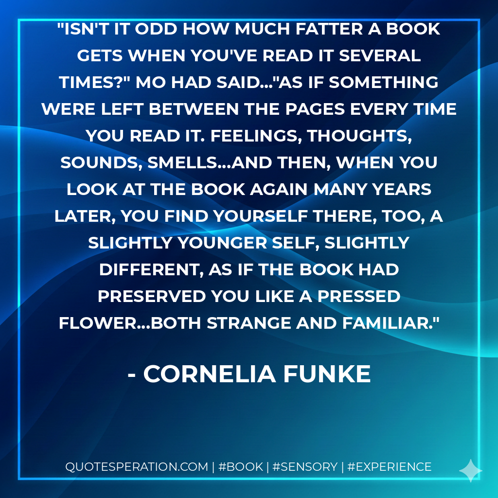 Isn't it odd how much fatter a book gets when you've read it several times?" Mo had said..."As if something were left between the pages every time you read it. Feelings, thoughts, sounds, smells...and then, when you look at the book again many years later, you find yourself there, too, a slightly younger self, slightly different, as if the book had preserved you like a pressed flower...both strange and familiar. - Cornelia Funke