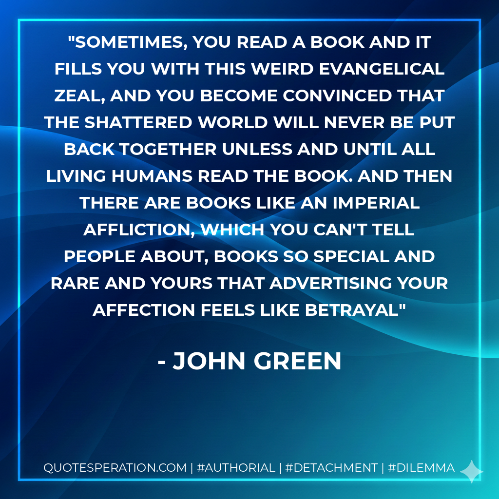 Sometimes, you read a book and it fills you with this weird evangelical zeal, and you become convinced that the shattered world will never be put back together unless and until all living humans read the book. And then there are books like An Imperial Affliction, which you can't tell people about, books so special and rare and yours that advertising your affection feels like betrayal - John Green