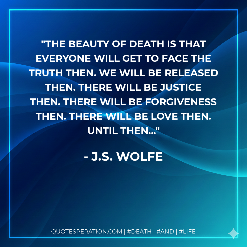 The beauty of death is that everyone will get to face the truth then. We will be released then. There will be justice then. There will be forgiveness then. There will be love then. Until then...