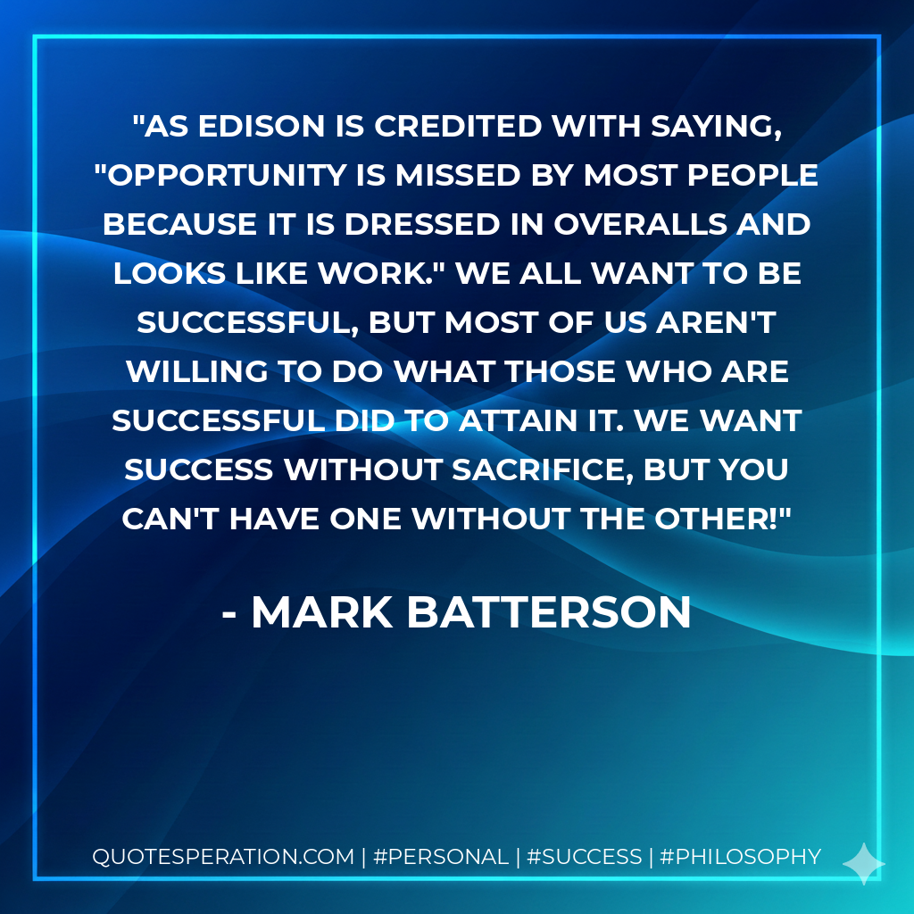 As Edison is credited with saying, "Opportunity is missed by most people because it is dressed in overalls and looks like work." We all want to be successful, but most of us aren't willing to do what those who are successful did to attain it. We want success without sacrifice, but you can't have one without the other! - Mark Batterson