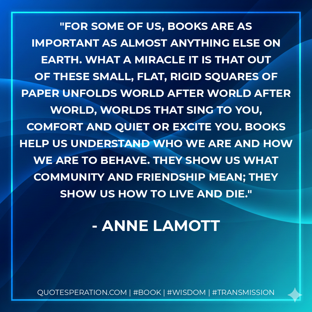For some of us, books are as important as almost anything else on earth. What a miracle it is that out of these small, flat, rigid squares of paper unfolds world after world after world, worlds that sing to you, comfort and quiet or excite you. Books help us understand who we are and how we are to behave. They show us what community and friendship mean; they show us how to live and die. - Anne Lamott