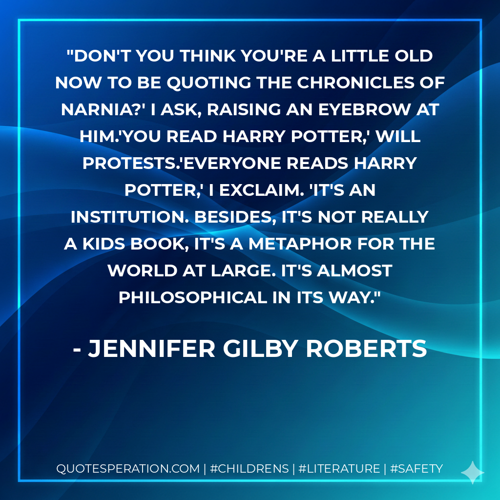 Don't you think you're a little old now to be quoting The Chronicles of Narnia?' I ask, raising an eyebrow at him.'You read Harry Potter,' Will protests.'Everyone reads Harry Potter,' I exclaim. 'It's an institution. Besides, it's not really a kids book, it's a metaphor for the world at large. It's almost philosophical in its way. - Jennifer Gilby Roberts