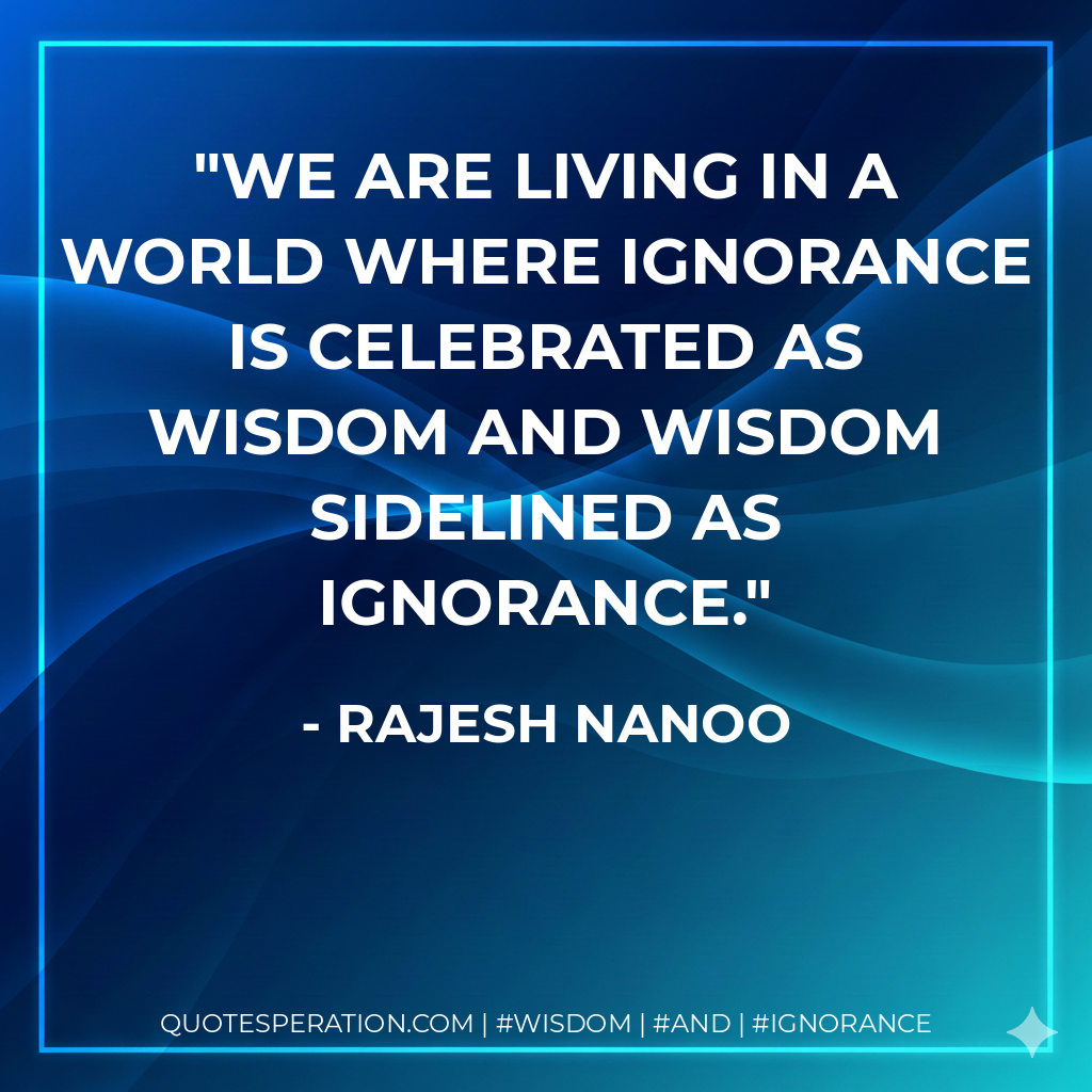 We are living in a world where Ignorance is celebrated as wisdom and Wisdom sidelined as Ignorance.